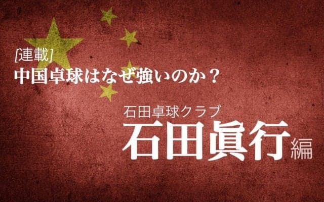 なぜ中国は卓球が強いのか？＜Vol3.石田眞行（石田卓球クラブ）＞