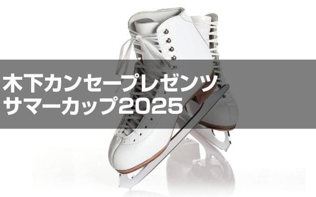 木下カンセープレゼンツ　サマーカップ2025フィギュアスケート競技会　ジュニア女子シングルプレビュー